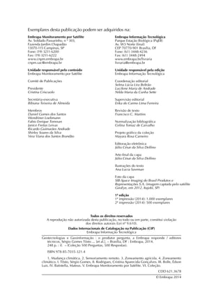 Todos os direitos reservados
A reprodução não autorizada desta publicação, no todo ou em parte, constitui violação
dos direitos autorais (Lei nº 9.610).
Dados Internacionais de Catalogação na Publicação (CIP)
Embrapa Informação Tecnológica
Geotecnologias e Geoinformação : o produtor pergunta, a Embrapa responde / editores
técnicos, Sérgio Gomes Tôsto ... [et al.]. – Brasília, DF : Embrapa, 2014.
248 p. : il. – (Coleção 500 Perguntas, 500 Respostas).
ISBN 978-85-7035-321-4
1. Mudança climática. 2. Sensoriamento remoto. 3. Zoneamento agrícola. 4. Zoneamento
climático. I. Tôsto, Sérgio Gomes. II. Rodrigues, Cristina Aparecida Gonçalves. III. Bolfe, Édson
Luis. IV. Batistella, Mateus. V. Embrapa Monitoramento por Satélite. VI. Coleção.
CDD 621.3678
© Embrapa 2014
Exemplares desta publicação podem ser adquiridos na:
Embrapa Informação Tecnológica
Parque Estação Biológica (PqEB)
Av. W3 Norte (final)
CEP 70770-901 Brasília, DF
Fone: (61) 3448-4236
Fax: (61) 3448-2494
www.embrapa.br/livraria
livraria@embrapa.br
Unidade responsável pela edição
Embrapa Informação Tecnológica
Coordenação editorial
Selma Lúcia Lira Beltrão
Lucilene Maria de Andrade
Nilda Maria da Cunha Sette
Supervisão editorial
Erika do Carmo Lima Ferreira
Revisão de texto
Francisco C. Martins
Normalização bibliográfica
Celina Tomaz de Carvalho
Projeto gráfico da coleção
Mayara Rosa Carneiro
Editoração eletrônica
Júlio César da Silva Delfino
Arte-final da capa
Júlio César da Silva Delfino
Ilustrações do texto
Ana Lucia Szerman
Foto da capa
SIB-Space Imaging do Brasil Produtos e
Representações S.A. (imagem captada pelo satélite
GeoEye, em 2012, Itajobi, SP)
1ª edição
1ª impressão (2014): 1.000 exemplares
2ª impressão (2014): 500 exemplares
Embrapa Monitoramento por Satélite
Av. Soldado Passarinho, n º 303,
Fazenda Jardim Chapadão
13070-115 Campinas, SP
Fone: (19) 3211-6200
Fax: (19) 3211-6222
www.cnpm.embrapa.br
cnpm.sac@embrapa.br
Unidade responsável pelo conteúdo
Embrapa Monitoramento por Satélite
Comitê de Publicações
Presidente
Cristina Criscuolo
Secretária-executiva
Bibiana Teixeira de Almeida
Membros
Daniel Gomes dos Santos
Wendriner Loebmann
Fabio Enrique Torresan
Janice Freitas Leivas
Ricardo Guimarães Andrade
Shirley Soares da Silva
Vera Viana dos Santos Brandão
 