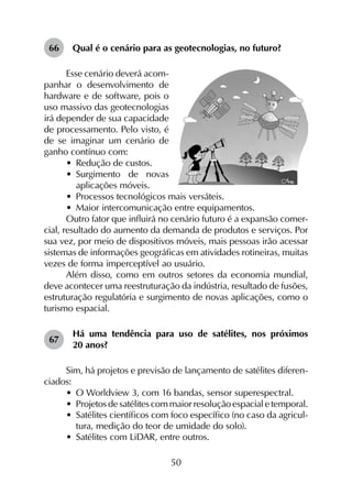 50
66	 Qual é o cenário para as geotecnologias, no futuro?
Esse cenário deverá acom-
panhar o desenvolvimento de
hardware e de software, pois o
uso massivo das geotecnologias
irá depender de sua capacidade
de processamento. Pelo visto, é
de se imaginar um cenário de
ganho contínuo com:
•	 Redução de custos.
•	 Surgimento de novas
aplicações móveis.
•	 Processos tecnológicos mais versáteis.
•	 Maior intercomunicação entre equipamentos.
Outro fator que influirá no cenário futuro é a expansão comer­
cial, resultado do aumento da demanda de produtos e serviços. Por
sua vez, por meio de dispositivos móveis, mais pessoas irão acessar
sistemas de informações geográficas em atividades rotineiras, muitas
vezes de forma imperceptível ao usuário.
Além disso, como em outros setores da economia mundial,
deve acontecer uma reestruturação da indústria, resultado de fusões,
estruturação regulatória e surgimento de novas aplicações, como o
turismo espacial.
67	
Há uma tendência para uso de satélites, nos próximos
20 anos?
Sim, há projetos e previsão de lançamento de satélites diferen­
ciados:
•	 O Worldview 3, com 16 bandas, sensor superespectral.
•	 Projetos de satélites com maior resolução espacial e temporal.
•	 Satélites científicos com foco específico (no caso da agricul­
tura, medição do teor de umidade do solo).
•	 Satélites com LiDAR, entre outros.
 