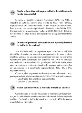 51
68	
Qual o volume financeiro que a indústria de satélites movi­
menta, anualmente?
Segundo a Satellites Industry Association (SAI), em 2012, a
indústria de satélites obteve uma receita de USD 189,5 bilhões,
representando um crescimento de 7% em relação ao ano anterior.
Essa taxa de crescimento é próxima à observada entre 2010 e 2011.
Comparando-se a receita observada em 2001 (USD 64,4 bilhões),
nos últimos 11 anos, houve um crescimento de aproximadamente
300%.
69	
Os serviços prestados pelos satélites são a principal receita
da indústria de satélites?
Sim. Considerando os segmentos que compõem a indústria
de satélites (estações de controle e equipamentos de solo; equipa­
mentos e veículos de lançamento; serviços de satélites e o segmento
responsável pela construção dos satélites), em 2012, os serviços
responderam por 60% da receita gerada pela indústria. Assim, esta­
ções de controle e equipamentos de solo, equipamentos e veículos
de lançamento e a construção representaram 29%, 3% e 8%,
respectivamente.
Contudo, dois segmentos se destacaram naquele mesmo ano,
poisapresentaramfortecrescimentode23%e35%,respectivamente:
•	 Construção dos satélites e equipamentos.
•	 Veículos e lançamento.
70	 Há um país que domina o mercado mundial de satélites?
Considerando o volume financeiro e instrumental (lançamen­
tos), os Estados Unidos dominam o mercado mundial da indústria de
satélites. Em 2008, a indústria americana produziu 45% da receita
mundial desse mercado.
 