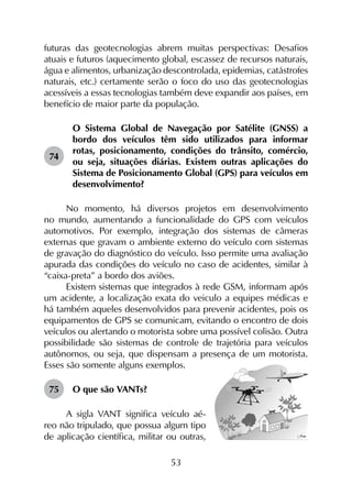 53
futuras das geotecnologias abrem muitas perspectivas: Desafios
atuais e futuros (aquecimento global, escassez de recursos naturais,
água e alimentos, urbanização descontrolada, epidemias, catástrofes
naturais, etc.) certamente serão o foco do uso das geotecnologias
acessíveis a essas tecnologias também deve expandir aos países, em
benefício de maior parte da população.
74	
O Sistema Global de Navegação por Satélite (GNSS) a
bordo dos veículos têm sido utilizados para informar
rotas, posicionamento, condições do trânsito, comércio,
ou seja, situações diárias. Existem outras aplicações do
Sistema de Posicionamento Global (GPS) para veículos em
desenvolvimento?
No momento, há diversos projetos em desenvolvimento
no mundo, aumentando a funcionalidade do GPS com veículos
automotivos. Por exemplo, integração dos sistemas de câmeras
externas que gravam o ambiente externo do veículo com sistemas
de gravação do diagnóstico do veículo. Isso permite uma avaliação
apurada das condições do veículo no caso de acidentes, similar à
“caixa-preta” a bordo dos aviões.
Existem sistemas que integrados à rede GSM, informam após
um acidente, a localização exata do veiculo a equipes médicas e
há também aqueles desenvolvidos para prevenir acidentes, pois os
equipamentos de GPS se comunicam, evitando o encontro de dois
veículos ou alertando o motorista sobre uma possível colisão. Outra
possibilidade são sistemas de controle de trajetória para veículos
autônomos, ou seja, que dispensam a presença de um motorista.
Esses são somente alguns exemplos.
75	 O que são VANTs?
A sigla VANT significa veículo aé-
reo não tripulado, que possua algum tipo
de aplicação científica, militar ou outras,
 
