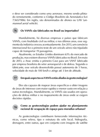 54
e deve ser consi­derado como uma aeronave, mesmo sendo pilota-
do remotamente, conforme o Código Brasileiro da Aeronáutica (Lei
7.565/1986). Em inglês, são denominados de drones ou UAV (un-
manned aerial vehicle).
76	 Os VANTs são fabricados no Brasil ou importados?
Mundialmente, há diversas empresas e países que fabricam
VANTs, com finalidade civil ou militar, e nos últimos anos, esse seg­
mento da indústria cresceu acentuadamente. Em 2013, um consórcio
internacional fez o primeiro teste de um veículo aéreo não tripulado
capaz de transportar 19 passageiros.
Atualmente, os Estados Unidos dominam 63% do mercado de
produção, mas existem diversos VANTs fabricados no Brasil. Em maio
de 2013, a Anac emitiu o primeiro Cave para um VANT fabricado
por empresa brasileira do setor aeroespacial e de defesa. Segundo o
fabricante, esse veículo desenvolvido possui autonomia de 5 horas,
velocidade de mais de 100 km/h e atinge até 3 km de altitude.
77	 EmquaisaspectososVANTsestãoaliadosàsgeotecnologias?
Eles são capazes de mapear áreas específicas e obter imagens
de áreas de interesse com maior rapidez e menor custo em relação a
outras tecnologias. Mundialmente, os VANTs são usados em opera­
ções de defesa militar e no mapeamento de áreas onde se exigem
decisões rápidas.
78	
Como as geotecnologias podem ajudar no planejamento
racional de ocupação de espaço para moradias urbanas?
As geotecnologias contribuem fornecendo informações téc­
nicas, como relevo, tipo e estrutura do solo local, hidrografia,
drenagem, entre outras, que em conjunto com imagens de satélite
 