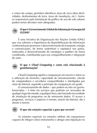 55
e visitas de campo, permitem identificar áreas de risco (altas decli­
vidades, deslizamentos de terra, áreas de inundação, etc.). Assim,
os responsáveis pela formulação da política de uso do solo urbano
podem tomar decisões mais adequadas.
79	
O que é Gerenciamento Global da Informação Geoespacial
(GGIM)?
É uma iniciativa da Organização das Nações Unidas (ONU)
que visa salientar a importância da disponibilização da informação
continental para promover o desenvolvimento do transporte, energia
e comunicações, de forma sustentável e equitativa nos países,
motivando o desenvolvimento de estratégias e padrões de forma
coordenada, contribuindo para seu compartilhamento e integração
do setor.
80	
O que é Cloud Computing e como está relacionada à
geoinformação?
Cloud Computing significa computação em nuvem e refere-se
à utilização da memória, capacidade de armazenamento, cálculo
de computadores e servidores compartilhados e interligados por
meio da Internet, seguindo o princípio da computação em grade.
O armazenamento de dados – que podem ou não ser georre­
ferenciados – é feito em serviços que poderão ser acessados de
qualquer lugar do mundo, a qualquer hora, não havendo necessidade
de instalação de programas ou de armazenar dados. O acesso a
programas, serviços e arquivos é remoto, através da Internet, daí a
alusão à nuvem.
81	 O que são estações espaciais e para que servem?
As estações espaciais ou estações orbitais são espaçonaves
capazes de integrar vários instrumentos e abrigar uma tripulação no
 