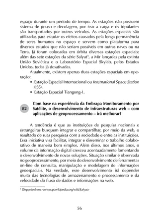 56
espaço durante um período de tempo. As estações não possuem
sistema de pouso e decolagem, por isso a carga e os tripulantes
são transportados por outros veículos. As estações espaciais são
utilizadas para estudar os efeitos causados pela longa permanência
de seres humanos no espaço e servem como plataforma para
diversos estudos que não seriam possíveis em outras naves ou na
Terra. Já foram colocadas em órbita diversas estações espaciais:
além das sete estações da série Salyut9
, a Mir lançadas pela extinta
União Soviética e o Laboratório Espacial Skylab, pelos Estados
Unidos, todas já desativadas.
Atualmente, existem apenas duas estações espaciais em ope­
ração:
•	 Estação Espacial Internacional ou International Space Station
(ISS).
•	 Estação Espacial Tiangong-1.
82	
Com base na experiência da Embrapa Monitoramento por
Satélite, o desenvolvimento de infraestruturas web – com
aplicações de geoprocessamento – irá melhorar?
A tendência é que as instituições de pesquisa nacionais e
estrangeiras busquem integrar e compartilhar, por meio da web, o
resultado de suas pesquisas com a sociedade e entre as instituições.
Essa iniciativa visa facilitar, integrar e disseminar o trabalho colabo­
rativo de maneira bem simples. Além disso, nos últimos anos, o
volume da informação digital cresceu acentuadamente fomentando
o desenvolvimento de novas soluções. Situação similar é observada
no geoprocessamento, por meio do desenvolvimento de ferramentas
on-line de consulta, manipulação e modelagem de informações
geoespaciais. Na verdade, esse desenvolvimento irá depender
muito das tecnologias de armazenamento e processamento e da
velocidade do fluxo de dados e informações na web.
9
	Disponível em: <www.pt.wikipedia.org/wiki/Salyut>
 