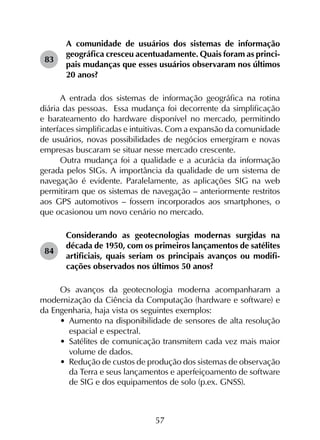 57
83	
A comunidade de usuários dos sistemas de informação
geográfica cresceu acentuadamente. Quais foram as princi­
pais mudanças que esses usuários observaram nos últimos
20 anos?
A entrada dos sistemas de informação geográfica na rotina
diária das pessoas. Essa mudança foi decorrente da simplificação
e barateamento do hardware disponível no mercado, permitindo
interfaces simplificadas e intuitivas. Com a expansão da comunidade
de usuários, novas possibilidades de negócios emergiram e novas
empresas buscaram se situar nesse mercado crescente.
Outra mudança foi a qualidade e a acurácia da informação
gerada pelos SIGs. A importância da qualidade de um sistema de
navegação é evidente. Paralelamente, as aplicações SIG na web
permitiram que os sistemas de navegação – anteriormente restritos
aos GPS automotivos – fossem incorporados aos smartphones, o
que ocasionou um novo cenário no mercado.
84	
Considerando as geotecnologias modernas surgidas na
década de 1950, com os primeiros lançamentos de satélites
artificiais, quais seriam os principais avanços ou modifi­
cações observados nos últimos 50 anos?
Os avanços da geotecnologia moderna acompanharam a
modernização da Ciência da Computação (hardware e software) e
da Engenharia, haja vista os seguintes exemplos:
•	 Aumento na disponibilidade de sensores de alta resolução
espacial e espectral.
•	 Satélites de comunicação transmitem cada vez mais maior
volume de dados.
•	 Redução de custos de produção dos sistemas de observação
da Terra e seus lançamentos e aperfeiçoamento de software
de SIG e dos equipamentos de solo (p.ex. GNSS).
 