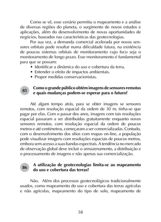 58
Como se vê, esse cenário permitiu o mapeamento e a análise
de diversas regiões do planeta, o surgimento de novos estudos e
aplicações, além do desenvolvimento de novas oportunidades de
negócios, baseados nas características das geotecnologias.
Por sua vez, a demanda comercial acelerada por novos sen­
sores orbitais pode resultar numa dificuldade futura, na existência
de poucos sistemas orbitais de monitoramento cujo foco seja o
monitoramento de longo prazo. Esse monitoramento é fundamental
para que se possam:
•	 Identificar a dinâmica do uso e cobertura da terra.
•	 Entender o efeito de impactos ambientais.
•	 Propor medidas conservacionistas.
85	
Como o grande público obtém imagens de sensores remotos
e quais mudanças podem-se esperar para o futuro?
Até algum tempo atrás, para se obter imagens se sensores
remotos, com resolução espacial da ordem de 30 m, tinha-se que
pagar por elas. Com o passar dos anos, imagens com tais resoluções
espacial passaram a ser distribuídas gratuitamente enquanto novos
sensores remotos, com resolução espacial da ordem de poucos
metros e até centímetros, começaram a ser comercializadas. Contudo,
com o desenvolvimento dos sítios com mapas on-line, a população
pode visualizar imagens com resoluções espaciais de poucos metros,
embora sem acesso a suas bandas espectrais. A tendência no mercado
de observação global deve incluir o armazenamento, a distribuição e
o processamento de imagens e não apenas sua comercialização.
86	
A utilização de geotecnologias limita-se ao mapeamento
do uso e cobertura das terras?
Não.  Além dos processos geotecnológicos tradicionalmente
usados, como mapeamento do uso e cobertura das terras agrícolas
e não agrícolas, mapeamento do tipo de solo, mapeamento de
 