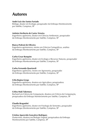 Autores
André Luiz dos Santos Furtado
Biólogo, doutor em Ecologia, pesquisador da Embrapa Monitoramento
por Satélite, Campinas, SP
Antônio Heriberto de Castro Teixeira
Engenheiro-agrônomo, doutor em Ciências Ambientais, pesquisador
da Embrapa Monitoramento por Satélite, Campinas, SP
Bianca Pedroni de Oliveira
Engenheira-agrimensora, mestre em Ciências Cartográficas, analista
da Embrapa Monitoramento por Satélite, Campinas, SP
Carlos Cesar Ronquim
Engenheiro-agrônomo, doutor em Ecologia e Recursos Naturais, pesquisador
da Embrapa Monitoramento por Satélite, Campinas, SP
Carlos Fernando Quartaroli
Engenheiro-agrônomo, mestre em Agronomia, pesquisador
da Embrapa Monitoramento por Satélite, Campinas, SP
Célia Regina Grego
Engenheira-agrônoma, doutora em Agricultura, pesquisadora
da Embrapa Monitoramento por Satélite, Campinas, SP
Celina Maki Takemura
Bacharel em Ciência da Computação, doutora em Ciência da Computação,
pesquisadora da Embrapa Monitoramento por Satélite, Campinas, SP
Claudio Bragantini
Engenheiro-agrônomo, doutor em Fisiologia de Sementes, pesquisador
da Embrapa Monitoramento por Satélite, Campinas, SP
Cristina Aparecida Gonçalves Rodrigues
Zootecnista, doutora em Biologia Vegetal, pesquisadora da Embrapa
Monitoramento por Satélite, Campinas, SP
 