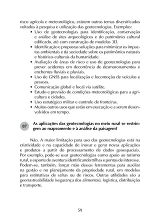 59
risco agrícola e meteorológico, existem outros temas diversificados
voltados à pesquisa e utilização das geotecnologias. Exemplos:
•	 Uso de geotecnologias para identificação, conservação
e análise de sites arqueológicos e do patrimônio cultural
edificado, até com construção de modelos 3D.
•	 Identificação e propostas soluções para minimizar os impac­
tos ambientais e da sociedade sobre os patrimônios naturais
e histórico-culturais da humanidade.
•	 Avaliação de áreas de risco e uso de geotecnologias para
prever acidentes em decorrência de desmoronamentos e
enchentes fluviais e pluviais.
•	 Uso de GNSS para localização e locomoção de veículos e
pessoas.
•	 Comunicação global e local via satélite.
•	 Estudo e previsão de condições meteorológicas para a agri­
cultura e cidades.
•	 Uso estratégico militar e controle de fronteiras.
•	 Muitos outros usos que estão em execução e a serem desen­
volvidos em tempo.
87	
As aplicações das geotecnologias no meio rural se restrin­
gem ao mapeamento e à análise da paisagem?
Não. A maior limitação para uso das geotecnologias está na
criatividade e na capacidade de inovar e gerar novas aplicações
e produtos a partir do processamento de dados geoespaciais.
Por exemplo, pode-se usar geotecnologias como apoio ao turismo
rural, e esporte de aventura identificando trilhas e pontos de interesse.
Podem-se, tam­bém, lançar mão dessas ferramentas para auxiliar
na gestão e no planejamento da propriedade rural, em modelos
para estimativas de safras ou de riscos. Outras utilidades são a
georrastreabilidade (segurança dos alimentos), logística, distribuição
e transporte.
 