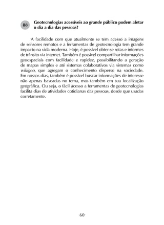 60
88	
Geotecnologias acessíveis ao grande público podem afetar
o dia a dia das pessoas?
A facilidade com que atualmente se tem acesso a imagens
de sensores remotos e a ferramentas de geotecnologia tem grande
impacto na vida moderna. Hoje, é possível obter-se rotas e informes
de trânsito via internet. Também é possível compartilhar informações
geoespaciais com facilidade e rapidez, possibilitando a geração
de mapas simples e até sistemas colaborativos via sistemas como
wikigeo, que agregam o conhecimento disperso na sociedade.
Em nossos dias, também é possível buscar informações de interesse
não apenas baseadas no tema, mas também em sua localização
geográfica. Ou seja, o fácil acesso a ferramentas de geotecnologias
facilita dias de atividades cotidianas das pessoas, desde que usadas
corretamente.
 