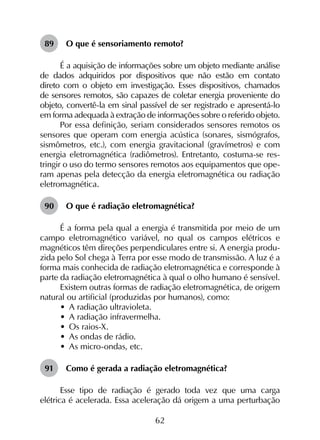 62
89	 O que é sensoriamento remoto?
É a aquisição de informações sobre um objeto mediante análise
de dados adquiridos por dispositivos que não estão em contato
direto com o objeto em investigação. Esses dispositivos, chamados
de sensores remotos, são capazes de coletar energia proveniente do
objeto, convertê-la em sinal passível de ser registrado e apresentá-lo
em forma adequada à extração de informações sobre o referido objeto.
Por essa definição, seriam considerados sensores remotos os
sensores que operam com energia acústica (sonares, sismógrafos,
sismômetros, etc.), com energia gravitacional (gravímetros) e com
energia eletromagnética (radiômetros). Entretanto, costuma-se res­
tringir o uso do termo sensores remotos aos equipamentos que ope­
ram apenas pela detecção da energia eletromagnética ou radiação
eletromagnética.
90	 O que é radiação eletromagnética?
É a forma pela qual a energia é transmitida por meio de um
campo eletromagnético variável, no qual os campos elétricos e
magnéticos têm direções perpendiculares entre si. A energia produ­
zida pelo Sol chega à Terra por esse modo de transmissão. A luz é a
forma mais conhecida de radiação eletromagnética e corresponde à
parte da radiação eletromagnética à qual o olho humano é sensível.
Existem outras formas de radiação eletromagnética, de origem
natural ou artificial (produzidas por humanos), como:
•	 A radiação ultravioleta.
•	 A radiação infravermelha.
•	 Os raios-X.
•	 As ondas de rádio.
•	 As micro-ondas, etc.
91	 Como é gerada a radiação eletromagnética?
Esse tipo de radiação é gerado toda vez que uma carga
elétrica é acelerada. Essa aceleração dá origem a uma perturbação
 
