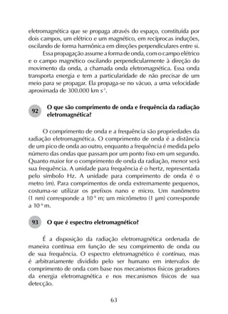 63
eletromagnética que se propaga através do espaço, constituída por
dois campos, um elétrico e um magnético, em recíprocas induções,
oscilando de forma harmônica em direções perpendiculares entre si.
Essapropagaçãoassumeaformadeonda,comocampoelétrico
e o campo magnético oscilando perpendicularmente à direção do
movimento da onda, a chamada onda eletromagnética. Essa onda
transporta energia e tem a particularidade de não precisar de um
meio para se propagar. Ela propaga-se no vácuo, a uma velocidade
aproximada de 300.000 km s-1
.
92	
O que são comprimento de onda e frequência da radiação
eletromagnética?
O comprimento de onda e a frequência são propriedades da
radiação eletromagnética. O comprimento de onda é a distância
de um pico de onda ao outro, enquanto a frequência é medida pelo
número das ondas que passam por um ponto fixo em um segundo.
Quanto maior for o comprimento de onda da radiação, menor será
sua frequência. A unidade para frequência é o hertz, representada
pelo símbolo Hz. A unidade para comprimento de onda é o
metro (m). Para comprimentos de onda extremamente pequenos,
costuma-se utilizar os prefixos nano e micro. Um nanômetro
(1 nm) corresponde a 10-9
m; um micrômetro (1 µm) corresponde
a 10-6
m.
93	 O que é espectro eletromagnético?
É a disposição da radiação eletromagnética ordenada de
maneira contínua em função de seu comprimento de onda ou
de sua frequência. O espectro eletromagnético é contínuo, mas
é arbitrariamente dividido pelo ser humano em intervalos de
comprimento de onda com base nos mecanismos físicos geradores
da energia eletromagnética e nos mecanismos físicos de sua
detecção.
 