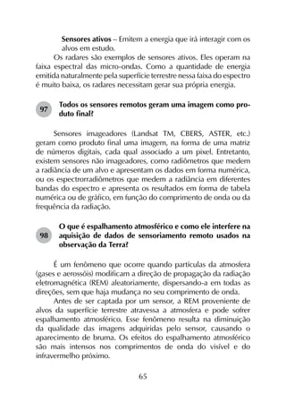 65
	 Sensores ativos – Emitem a energia que irá interagir com os
alvos em estudo.
Os radares são exemplos de sensores ativos. Eles operam na
faixa espectral das micro-ondas. Como a quantidade de energia
emitida naturalmente pela superfície terrestre nessa faixa do espectro
é muito baixa, os radares necessitam gerar sua própria energia.
97	
Todos os sensores remotos geram uma imagem como pro­
duto final?
Sensores imageadores (Landsat TM, CBERS, ASTER, etc.)
geram como produto final uma imagem, na forma de uma matriz
de números digitais, cada qual associado a um pixel. Entretanto,
existem sensores não imageadores, como radiômetros que medem
a radiância de um alvo e apresentam os dados em forma numérica,
ou os espectrorradiômetros que medem a radiância em diferentes
bandas do espectro e apresenta os resultados em forma de tabela
numérica ou de gráfico, em função do comprimento de onda ou da
frequência da radiação.
98	
O que é espalhamento atmosférico e como ele interfere na
aquisição de dados de sensoriamento remoto usados na
observação da Terra?
É um fenômeno que ocorre quando partículas da atmosfera
(gases e aerossóis) modificam a direção de propagação da radiação
eletromagnética (REM) aleatoriamente, dispersando-a em todas as
direções, sem que haja mudança no seu comprimento de onda.
Antes de ser captada por um sensor, a REM proveniente de
alvos da superfície terrestre atravessa a atmosfera e pode sofrer
espalhamento atmosférico. Esse fenômeno resulta na diminuição
da qualidade das imagens adquiridas pelo sensor, causando o
aparecimento de bruma. Os efeitos do espalhamento atmosférico
são mais intensos nos comprimentos de onda do visível e do
infravermelho próximo.
 