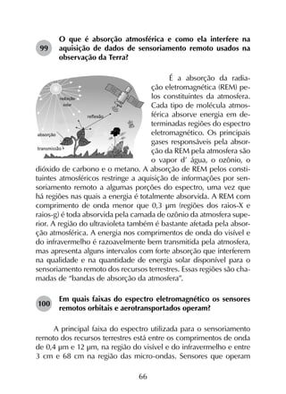 66
99	
O que é absorção atmosférica e como ela interfere na
aquisição de dados de sensoriamento remoto usados na
observação da Terra?
É a absorção da radia-
ção eletromagnética (REM) pe-
los constituintes da atmosfera.
Cada tipo de molécula atmos-
férica absorve energia em de-
terminadas regiões do espectro
eletromagnético. Os principais
gases responsáveis pela absor-
ção da REM pela atmosfera são
o vapor d’ água, o ozônio, o
dióxido de carbono e o metano. A absorção de REM pelos consti-
tuintes atmosféricos restringe a aquisição de informações por sen-
soriamento remoto a algumas porções do espectro, uma vez que
há regiões nas quais a energia é totalmente absorvida. A REM com
comprimento de onda menor que 0,3 µm (regiões dos raios-X e
raios-g) é toda absorvida pela camada de ozônio da atmosfera supe-
rior. A região do ultravioleta também é bastante afetada pela absor-
ção atmosférica. A energia nos comprimentos de onda do visível e
do infravermelho é razoavelmente bem transmitida pela atmosfera,
mas apresenta alguns intervalos com forte absorção que interferem
na qualidade e na quantidade de energia solar disponível para o
sensoriamento remoto dos recursos terrestres. Essas regiões são cha-
madas de “bandas de absorção da atmosfera”.
100	
Em quais faixas do espectro eletromagnético os sensores
remotos orbitais e aerotransportados operam?
A principal faixa do espectro utilizada para o sensoriamento
remoto dos recursos terrestres está entre os comprimentos de onda
de 0,4 µm e 12 µm, na região do visível e do infravermelho e entre
3 cm e 68 cm na região das micro-ondas. Sensores que operam
 