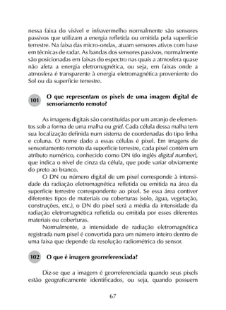 67
nessa faixa do visível e infravermelho normalmente são sensores
passivos que utilizam a energia refletida ou emitida pela superfície
terrestre. Na faixa das micro-ondas, atuam sensores ativos com base
em técnicas de radar. As bandas dos sensores passivos, normalmente
são posicionadas em faixas do espectro nas quais a atmosfera quase
não afeta a energia eletromagnética, ou seja, em faixas onde a
atmosfera é transparente à energia eletromagnética proveniente do
Sol ou da superfície terrestre.
101	
O que representam os pixels de uma imagem digital de
sensoriamento remoto?
As imagens digitais são constituídas por um arranjo de elemen­
tos sob a forma de uma malha ou grid. Cada célula dessa malha tem
sua localização definida num sistema de coordenadas do tipo linha
e coluna. O nome dado a essas células é pixel. Em imagens de
sensoriamento remoto da superfície terrestre, cada pixel contém um
atributo numérico, conhecido como DN (do inglês digital number),
que indica o nível de cinza da célula, que pode variar obviamente
do preto ao branco.
O DN ou número digital de um pixel corresponde à intensi­
dade da radiação eletromagnética refletida ou emitida na área da
superfície terrestre correspondente ao pixel. Se essa área contiver
diferentes tipos de materiais ou coberturas (solo, água, vegetação,
construções, etc.), o DN do pixel será a média da intensidade da
radiação eletromagnética refletida ou emitida por esses diferentes
materiais ou coberturas.
Normalmente, a intensidade de radiação eletromagnética
registrada num pixel é convertida para um número inteiro dentro de
uma faixa que depende da resolução radiométrica do sensor.
102	 O que é imagem georreferenciada?
Diz-se que a imagem é georreferenciada quando seus pixels
estão geograficamente identificados, ou seja, quando possuem
 