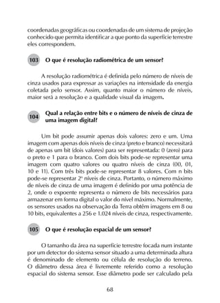 68
coordenadas geográficas ou coordenadas de um sistema de projeção
conhecido que permita identificar a que ponto da superfície terrestre
eles correspondem.
103	 O que é resolução radiométrica de um sensor?
A resolução radiométrica é definida pelo número de níveis de
cinza usados para expressar as variações na intensidade da energia
coletada pelo sensor. Assim, quanto maior o número de níveis,
maior será a resolução e a qualidade visual da imagem.
104	
Qual a relação entre bits e o número de níveis de cinza de
uma imagem digital?
Um bit pode assumir apenas dois valores: zero e um. Uma
imagem com apenas dois níveis de cinza (preto e branco) necessitará
de apenas um bit (dois valores) para ser representada: 0 (zero) para
o preto e 1 para o branco. Com dois bits pode-se representar uma
imagem com quatro valores ou quatro níveis de cinza (00, 01,
10 e 11). Com três bits pode-se representar 8 valores. Com n bits
pode-se representar 2n
níveis de cinza. Portanto, o número máximo
de níveis de cinza de uma imagem é definido por uma potência de
2, onde o expoente representa o número de bits necessários para
armazenar em forma digital o valor do nível máximo. Normalmente,
os sensores usados na observação da Terra obtêm imagens em 8 ou
10 bits, equivalentes a 256 e 1.024 níveis de cinza, respectivamente.
105	 O que é resolução espacial de um sensor?
O tamanho da área na superfície terrestre focada num instante
por um detector do sistema sensor situado a uma determinada altura
é denominado de elemento ou célula de resolução do terreno.
O diâmetro dessa área é livremente referido como a resolução
espacial do sistema sensor. Esse diâmetro pode ser calculado pela
 