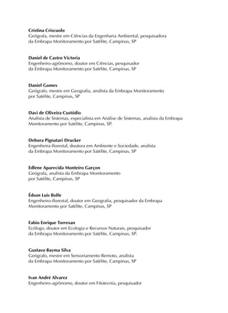 Cristina Criscuolo
Geógrafa, mestre em Ciências da Engenharia Ambiental, pesquisadora
da Embrapa Monitoramento por Satélite, Campinas, SP
Daniel de Castro Victoria
Engenheiro-agrônomo, doutor em Ciências, pesquisador
da Embrapa Monitoramento por Satélite, Campinas, SP
Daniel Gomes
Geógrafo, mestre em Geografia, analista da Embrapa Monitoramento
por Satélite, Campinas, SP
Davi de Oliveira Custódio
Analista de Sistemas, especialista em Análise de Sistemas, analista da Embrapa
Monitoramento por Satélite, Campinas, SP.
Debora Pignatari Drucker
Engenheira-florestal, doutora em Ambiente e Sociedade, analista
da Embrapa Monitoramento por Satélite, Campinas, SP
Edlene Aparecida Monteiro Garçon
Geógrafa, analista da Embrapa Monitoramento
por Satélite, Campinas, SP
Édson Luis Bolfe
Engenheiro-florestal, doutor em Geografia, pesquisador da Embrapa
Monitoramento por Satélite, Campinas, SP
Fabio Enrique Torresan
Ecólogo, doutor em Ecologia e Recursos Naturais, pesquisador
da Embrapa Monitoramento por Satélite, Campinas, SP.
Gustavo Bayma Silva
Geógrafo, mestre em Sensoriamento Remoto, analista
da Embrapa Monitoramento por Satélite, Campinas, SP
Ivan André Alvarez
Engenheiro-agrônomo, doutor em Fitotecnia, pesquisador
 