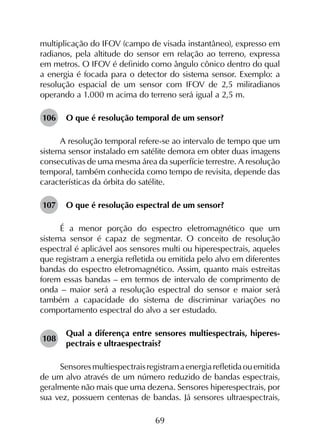 69
multiplicação do IFOV (campo de visada instantâneo), expresso em
radianos, pela altitude do sensor em relação ao terreno, expressa
em metros. O IFOV é definido como ângulo cônico dentro do qual
a energia é focada para o detector do sistema sensor. Exemplo: a
resolução espacial de um sensor com IFOV de 2,5 miliradianos
operando a 1.000 m acima do terreno será igual a 2,5 m.
106	 O que é resolução temporal de um sensor?
A resolução temporal refere-se ao intervalo de tempo que um
sistema sensor instalado em satélite demora em obter duas imagens
consecutivas de uma mesma área da superfície terrestre. A resolução
temporal, também conhecida como tempo de revisita, depende das
características da órbita do satélite.
107	 O que é resolução espectral de um sensor?
É a menor porção do espectro eletromagnético que um
sistema sensor é capaz de segmentar. O conceito de resolução
espectral é aplicável aos sensores multi ou hiperespectrais, aqueles
que registram a energia refletida ou emitida pelo alvo em diferentes
bandas do espectro eletromagnético. Assim, quanto mais estreitas
forem essas bandas – em termos de intervalo de comprimento de
onda – maior será a resolução espectral do sensor e maior será
também a capacidade do sistema de discriminar variações no
comportamento espectral do alvo a ser estudado.
108	
Qual a diferença entre sensores multiespectrais, hiperes­
pectrais e ultraespectrais?
Sensoresmultiespectraisregistramaenergiarefletidaouemitida
de um alvo através de um número reduzido de bandas espectrais,
geralmente não mais que uma dezena. Sensores hiperespectrais, por
sua vez, possuem centenas de bandas. Já sensores ultraespectrais,
 