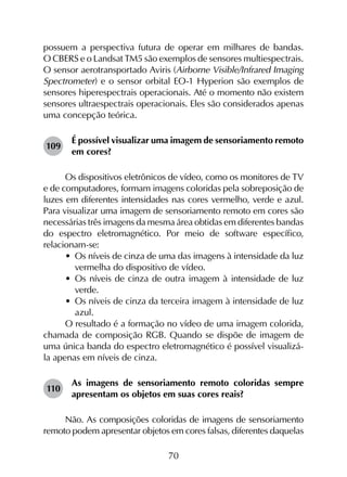 70
possuem a perspectiva futura de operar em milhares de bandas.
O CBERS e o Landsat TM5 são exemplos de sensores multiespectrais.
O sensor aerotransportado Aviris (Airborne Visible/Infrared Imaging
Spectrometer) e o sensor orbital EO-1 Hyperion são exemplos de
sensores hiperespectrais operacionais. Até o momento não existem
sensores ultraespectrais operacionais. Eles são considerados apenas
uma concepção teórica.
109	
É possível visualizar uma imagem de sensoriamento remoto
em cores?
Os dispositivos eletrônicos de vídeo, como os monitores de TV
e de computadores, formam imagens coloridas pela sobreposição de
luzes em diferentes intensidades nas cores vermelho, verde e azul.
Para visualizar uma imagem de sensoriamento remoto em cores são
necessárias três imagens da mesma área obtidas em diferentes bandas
do espectro eletromagnético. Por meio de software específico,
relacionam-se:
•	 Os níveis de cinza de uma das imagens à intensidade da luz
vermelha do dispositivo de vídeo.
•	 Os níveis de cinza de outra imagem à intensidade de luz
verde.
•	 Os níveis de cinza da terceira imagem à intensidade de luz
azul.
O resultado é a formação no vídeo de uma imagem colorida,
chamada de composição RGB. Quando se dispõe de imagem de
uma única banda do espectro eletromagnético é possível visualizá-
la apenas em níveis de cinza.
110	
As imagens de sensoriamento remoto coloridas sempre
apresentam os objetos em suas cores reais?
Não. As composições coloridas de imagens de sensoriamento
remoto podem apresentar objetos em cores falsas, diferentes daquelas
 
