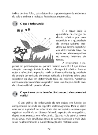 72
índice de área foliar, para determinar a porcentagem de cobertura
do solo e estimar a radiação fotossinteticamente ativa.
113	 O que é reflectância?
É a razão entre a
quantidade de energia ra-
diante refletida por uma
superfície e a quantidade
de energia radiante inci-
dente na mesma superfície
em determinada faixa do
espectro eletromagnético
no mesmo intervalo de
tempo.
A reflectância é ex-
pressa em porcentagem ou por um número entre 0 e 1 que indica
a fração da energia incidente sobre o alvo que foi refletida. Para se
obter a reflectância é preciso medir os fluxos radiantes (quantidade
de energia por unidade de tempo) refletido e incidente sobre uma
superfície ou alvo em determinada faixa do espectro. Aparelhos
como os espectroradiômetros podem fazer isso. Depois, basta divi-
dir o fluxo refletido pelo incidente.
114	
O que é uma curva de reflectância espectral e como ela é
obtida?
É um gráfico da reflectância de um objeto em função do
comprimento de onda do espectro eletromagnético. Para se obter
uma curva espectral de reflectância são necessários sensores que
registrem a radiância em diversas faixas do espectro eletromagnético,
depois transformadas em reflectância. Quanto mais estreitas forem
essas faixas, mais detalhadas serão as curvas espectrais e mais úteis
serão na discriminação e na identificação dos materiais alvo.
 