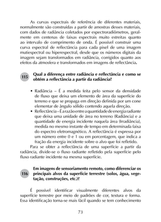 73
As curvas espectrais de referência de diferentes materiais,
normalmente são construídas a partir de amostras desses materiais,
com dados de radiância coletados por espectroradiômetros, geral­
mente em centenas de faixas espectrais muito estreitas quanto
ao intervalo de comprimento de onda. É possível construir uma
curva espectral de reflectância para cada pixel de uma imagem
mutiespectral ou hiperespectral, desde que os números digitais da
imagem sejam transformados em radiância, corrigidos quanto aos
efeitos da atmosfera e transformados em imagens de reflectância.
115	
Qual a diferença entre radiância e reflectância e como se
obtém a reflectância a partir da radiância?
•	 Radiância – É a medida feita pelo sensor da densidade
de fluxo que deixa um elemento de área da superfície do
terreno e que se propaga em direção definida por um cone
elementar de ângulo sólido contendo aquela direção.
•	 Reflectância–Éarazãoentreaquantidadedeenergiaradiante
que deixa uma unidade de área no terreno (Radiância) e a
quantidade de energia incidente naquela área (Irradiância),
medida no mesmo instante de tempo em determinada faixa
do espectro eletromagnético. A reflectância é expressa por
um número entre 0 e 1 ou em porcentagem, que indica a
fração da energia incidente sobre o alvo que foi refletido.
Para se obter a reflectância de uma superfície a partir da
radiância, divide-se o fluxo radiante refletido pela superfície pelo
fluxo radiante incidente na mesma superfície.
116	
Em imagens de sensoriamento remoto, como diferenciar os
principais alvos da superfície terrestre (solos, água, vege­
tação, construções, etc.)?
É possível identificar visualmente diferentes alvos da
superfície terrestre por meio de padrões de cor, textura e forma.
Essa identificação torna-se mais fácil quando se tem conhecimento
 