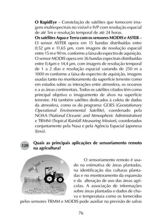 76
	 O RapidEye – Constelação de satélites que fornecem ima­
gens multiespectrais no visível e IVP com resolução espacial
de até 5m e resolução temporal de até 24 horas.
	 Os satélites Aqua e Terra com os sensores MODIS e ASTER –
O sensor ASTER opera em 15 bandas distribuídas entre
0,52 µm e 11,65 µm, com imagens de resolução espacial
entre 15 m e 90 m. conforme a faixa do espectro de aquisição.
O sensor MODIS opera em 36 bandas espectrais distribuídas
entre 0,4µm e 14,4 µm, com imagens de resolução temporal
de 1 a 2 dias e resolução espacial variando de 250 m a
1000 m conforme a faixa do espectro de aquisição, imagens
usadas tanto no monitoramento da superfície terrestre como
em estudos sobre as interações entre atmosfera, os oceanos
e a as áreas continentais. Todos os satélites citados têm como
principal objetivo o imageamento de alvos na superfície
terrestre. Há também satélites dedicados à coleta de dados
da atmosfera, como os do programa: GOES (Geostationary
Operational Environmental Satellite), coordenado pela
NOAA (National Oceanic and Atmospheric Administration)
e TRMM (Tropical Rainfall Measuring Mission), coordenados
conjuntamente pela Nasa e pela Agência Espacial Japonesa
(Jaxa).
120	
Quais as principais aplicações de sensoriamento remoto
na agricultura?
O sensoriamento remoto é usa-
do na estimativa de áreas plantadas,
na identificação das culturas planta-
das e no monitoramento da expansão
e da alteração de uso das áreas agrí-
colas. A associação de informações
sobre áreas plantadas e dados de chu-
va e temperatura como os fornecidos
pelos sensores TRMM e MODIS pode auxiliar na previsão de safras
 