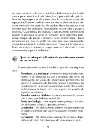 77
em nível nacional, visto que a deficiência hídrica é um fator funda-
mental para determinação da determinar a produtividade agrícola.
Sensores hiperespectrais de última geração associados ao uso de
espectrorradiômetros auxiliam no mapeamento de espécies e varie-
dades cultivadas, na estimativa de produtividade das culturas e na
determinação das condições fitossanitárias relacionadas a pragas e
doenças. Na agricultura de precisão, o sensoriamento remoto pode
auxiliar na detecção de áreas de lavouras com deficiência nutri-
cional, ataques de pragas e doenças, baixa produtividade, baixo
crescimento, etc. Isso possibilita que essas áreas recebam um trata-
mento diferenciado do restante da lavoura, como a aplicação loca-
lizada de adubos e defensivos, o que aumenta a eficiência e reduz
os custos e os impactos ambientais.
121	
Quais as principais aplicações de sensoriamento remoto
em outras áreas?
O sensoriamento remoto é também aplicado nas seguintes
áreas:
	 Área florestal e ambiental - No monitoramento de desmata­
mentos e de alterações no uso e cobertura das terras, na
identificação de áreas de preservação permanente, no
suporte a inventários de florestas naturais e plantadas, no
monitoramento de desastres ambientais (enchentes, erosão,
deslizamentos de terras, etc.) e no suporte aos estudos de
Impactos Ambientais.
	 Área dos recursos hídricos - No monitoramento de manan­
ciais e de corpos hídricos superficiais.
	 Áreas de Geologia – No mapeamento geológico básico e
em aplicações voltadas à pesquisa mineral.
	 Urbanismo – No planejamento urbano, no monitoramento
da expansão urbana e no suporte aos planos diretores muni­
cipais.
	 Cartografia – Na elaboração e atualização de mapas topo­
grá­ficos, do meio físico-biótico e de infraestrutura viária.
 