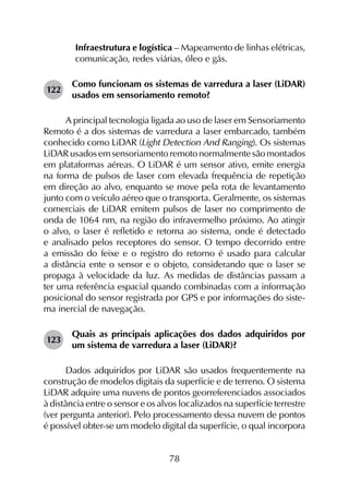 78
	 Infraestrutura e logística – Mapeamento de linhas elétricas,
comunicação, redes viárias, óleo e gás.
122	
Como funcionam os sistemas de varredura a laser (LiDAR)
usados em sensoriamento remoto?
A principal tecnologia ligada ao uso de laser em Sensoriamento
Remoto é a dos sistemas de varredura a laser embarcado, também
conhecido como LiDAR (Light Detection And Ranging). Os sistemas
LiDAR usados em sensoriamento remoto normalmente são montados
em plataformas aéreas. O LiDAR é um sensor ativo, emite energia
na forma de pulsos de laser com elevada frequência de repetição
em direção ao alvo, enquanto se move pela rota de levantamento
junto com o veículo aéreo que o transporta. Geralmente, os sistemas
comerciais de LiDAR emitem pulsos de laser no comprimento de
onda de 1064 nm, na região do infravermelho próximo. Ao atingir
o alvo, o laser é refletido e retorna ao sistema, onde é detectado
e analisado pelos receptores do sensor. O tempo decorrido entre
a emissão do feixe e o registro do retorno é usado para calcular
a distância ente o sensor e o objeto, considerando que o laser se
propaga à velocidade da luz. As medidas de distâncias passam a
ter uma referência espacial quando combinadas com a informação
posicional do sensor registrada por GPS e por informações do siste­
ma inercial de navegação.
123	
Quais as principais aplicações dos dados adquiridos por
um sistema de varredura a laser (LiDAR)?
Dados adquiridos por LiDAR são usados frequentemente na
construção de modelos digitais da superfície e de terreno. O sistema
LiDAR adquire uma nuvens de pontos georreferenciados associados
à distância entre o sensor e os alvos localizados na superfície terrestre
(ver pergunta anterior). Pelo processamento dessa nuvem de pontos
é possível obter-se um modelo digital da superfície, o qual incorpora
 