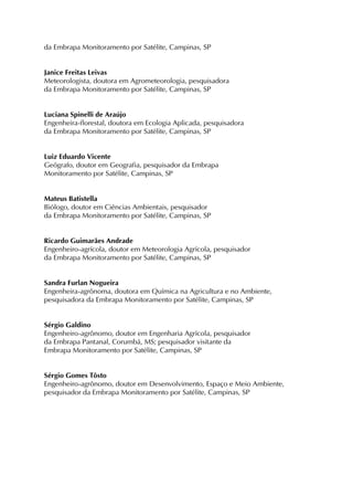da Embrapa Monitoramento por Satélite, Campinas, SP
Janice Freitas Leivas
Meteorologista, doutora em Agrometeorologia, pesquisadora
da Embrapa Monitoramento por Satélite, Campinas, SP
Luciana Spinelli de Araújo
Engenheira-florestal, doutora em Ecologia Aplicada, pesquisadora
da Embrapa Monitoramento por Satélite, Campinas, SP
Luiz Eduardo Vicente
Geógrafo, doutor em Geografia, pesquisador da Embrapa
Monitoramento por Satélite, Campinas, SP
Mateus Batistella
Biólogo, doutor em Ciências Ambientais, pesquisador
da Embrapa Monitoramento por Satélite, Campinas, SP
Ricardo Guimarães Andrade
Engenheiro-agrícola, doutor em Meteorologia Agrícola, pesquisador
da Embrapa Monitoramento por Satélite, Campinas, SP
Sandra Furlan Nogueira
Engenheira-agrônoma, doutora em Química na Agricultura e no Ambiente,
pesquisadora da Embrapa Monitoramento por Satélite, Campinas, SP
Sérgio Galdino
Engenheiro-agrônomo, doutor em Engenharia Agrícola, pesquisador
da Embrapa Pantanal, Corumbá, MS; pesquisador visitante da
Embrapa Monitoramento por Satélite, Campinas, SP
Sérgio Gomes Tôsto
Engenheiro-agrônomo, doutor em Desenvolvimento, Espaço e Meio Ambiente,
pesquisador da Embrapa Monitoramento por Satélite, Campinas, SP
 