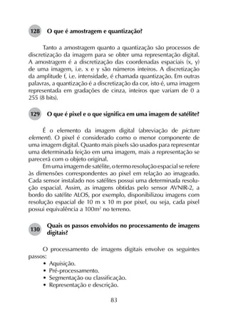 83
128	 O que é amostragem e quantização?
Tanto a amostragem quanto a quantização são processos de
discretização da imagem para se obter uma representação digital.
A amostragem é a discretização das coordenadas espaciais (x, y)
de uma imagem, i.e. x e y são números inteiros. A discretização
da amplitude f, i.e. intensidade, é chamada quantização. Em outras
palavras, a quantização é a discretização da cor, isto é, uma imagem
representada em gradações de cinza, inteiros que variam de 0 a
255 (8 bits).
129	 O que é pixel e o que significa em uma imagem de satélite?
É o elemento da imagem digital (abreviação de picture
element). O pixel é considerado como o menor componente de
uma imagem digital. Quanto mais pixels são usados para representar
uma determinada feição em uma imagem, mais a representação se
parecerá com o objeto original.
Em uma imagem de satélite, o termo resolução espacial se refere
às dimensões correspondentes ao pixel em relação ao imageado.
Cada sensor instalado nos satélites possui uma determinada resolu­
ção espacial. Assim, as imagens obtidas pelo sensor AVNIR-2, a
bordo do satélite ALOS, por exemplo, disponibilizou imagens com
resolução espacial de 10 m x 10 m por pixel, ou seja, cada pixel
possui equivalência a 100m2
no terreno.
130	
Quais os passos envolvidos no processamento de imagens
digitais?
O processamento de imagens digitais envolve os seguintes
passos:
•	 Aquisição.
•	 Pré-processamento.
•	 Segmentação ou classificação.
•	 Representação e descrição.
 