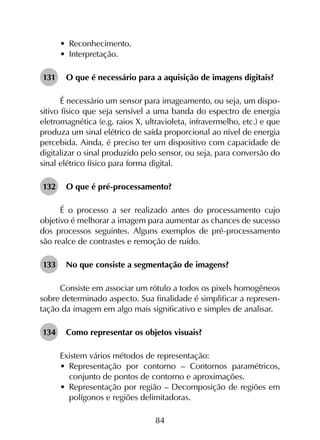 84
•	 Reconhecimento.
•	 Interpretação.
131	 O que é necessário para a aquisição de imagens digitais?
É necessário um sensor para imageamento, ou seja, um dispo­
sitivo físico que seja sensível a uma banda do espectro de energia
eletromagnética (e.g. raios X, ultravioleta, infravermelho, etc.) e que
produza um sinal elétrico de saída proporcional ao nível de energia
percebida. Ainda, é preciso ter um dispositivo com capacidade de
digitalizar o sinal produzido pelo sensor, ou seja, para conversão do
sinal elétrico físico para forma digital.
132	 O que é pré-processamento?
É o processo a ser realizado antes do processamento cujo
objetivo é melhorar a imagem para aumentar as chances de sucesso
dos processos seguintes. Alguns exemplos de pré-processamento
são realce de contrastes e remoção de ruído.
133	 No que consiste a segmentação de imagens?
Consiste em associar um rótulo a todos os pixels homogêneos
sobre determinado aspecto. Sua finalidade é simplificar a represen­
tação da imagem em algo mais significativo e simples de analisar.
134	 Como representar os objetos visuais?
Existem vários métodos de representação:
•	 Representação por contorno – Contornos paramétricos,
conjunto de pontos de contorno e aproximações.
•	 Representação por região – Decomposição de regiões em
polígonos e regiões delimitadoras.
 