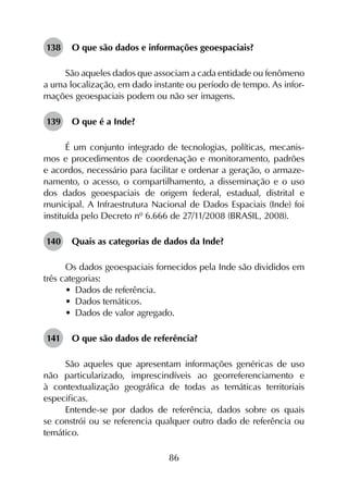86
138	 O que são dados e informações geoespaciais?
São aqueles dados que associam a cada entidade ou fenômeno
a uma localização, em dado instante ou período de tempo. As infor­
mações geoespaciais podem ou não ser imagens.
139	 O que é a Inde?
É um conjunto integrado de tecnologias, políticas, mecanis­
mos e procedimentos de coordenação e monitoramento, padrões
e acordos, necessário para facilitar e ordenar a geração, o armaze­
namento, o acesso, o compartilhamento, a disseminação e o uso
dos dados geoespaciais de origem federal, estadual, distrital e
municipal. A Infraestrutura Nacional de Dados Espaciais (Inde) foi
instituída pelo Decreto nº 6.666 de 27/11/2008 (BRASIL, 2008).
140	 Quais as categorias de dados da Inde?
Os dados geoespaciais fornecidos pela Inde são divididos em
três categorias:
•	 Dados de referência.
•	 Dados temáticos.
•	 Dados de valor agregado.
141	 O que são dados de referência?
São aqueles que apresentam informações genéricas de uso
não particularizado, imprescindíveis ao georreferenciamento e
à contextualização geográfica de todas as temáticas territoriais
especificas.
Entende-se por dados de referência, dados sobre os quais
se constrói ou se referencia qualquer outro dado de referência ou
temático.
 