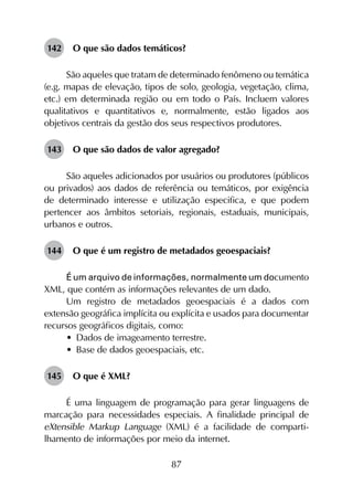 87
142	 O que são dados temáticos?
São aqueles que tratam de determinado fenômeno ou temática
(e.g. mapas de elevação, tipos de solo, geologia, vegetação, clima,
etc.) em determinada região ou em todo o País. Incluem valores
qualitativos e quantitativos e, normalmente, estão ligados aos
objetivos centrais da gestão dos seus respectivos produtores.
143	 O que são dados de valor agregado?
São aqueles adicionados por usuários ou produtores (públicos
ou privados) aos dados de referência ou temáticos, por exigência
de determinado interesse e utilização especifica, e que podem
pertencer aos âmbitos setoriais, regionais, estaduais, municipais,
urbanos e outros.
144	 O que é um registro de metadados geoespaciais?
É um arquivo de informações, normalmente um documento
XML, que contém as informações relevantes de um dado.
Um registro de metadados geoespaciais é a dados com
extensão geográfica implícita ou explícita e usados para documentar
recursos geográficos digitais, como:
•	 Dados de imageamento terrestre.
•	 Base de dados geoespaciais, etc.
145	 O que é XML?
É uma linguagem de programação para gerar linguagens de
marcação para necessidades especiais. A finalidade principal de
eXtensible Markup Language (XML) é a facilidade de comparti­
lhamento de informações por meio da internet.
 