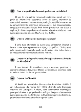 88
146	 Qual a importância do uso de padrões de metadados?
O uso de um padrão comum de metadados provê um con­
junto de informações descritivas sobre os dados, incluindo as
características do seu levantamento, produção, qualidade e estrutura
de armazenamento, essenciais para promover sua documentação,
integração e disponibilização, bem como possibilitar sua busca e
exploração. Entre os padrões mais conhecidos de metadados para
dados geoespaciais estão o FGDC e o ISO 19115.
147	 O que é uma base de dados geoespaciais?
É uma base otimizada de dados para armazenar, indexar e
buscar dados que representam o espaço geográfico. Distingue-se
pela componente espacial e pode ser derivado, entre outras fontes,
de mapeamento ou de sensoriamento remoto.
148	
O que é Catálogo de Metadados Espaciais ou o Diretório
de Metadados?
É um sistema de servidores para armazenar, preservar e
acessar Metadados Serviços e Dados Geoespaciais, essencial para
se indexar busca de dados geoespaciais.
149	 O que é Perfil MGB?
O Perfil de Metadados Geoespaciais Brasileiros (MGB) é
um subconjunto da norma ISO 19115, definido pela Comissão
Nacional de Cartografia (Concar), para documentar informações
geoespaciais com o propósito de catalogar, integrar e harmonizar
dados geoespaciais existentes nas instituições do governo brasileiro,
produtoras e mantenedoras desse tipo de dado.
 