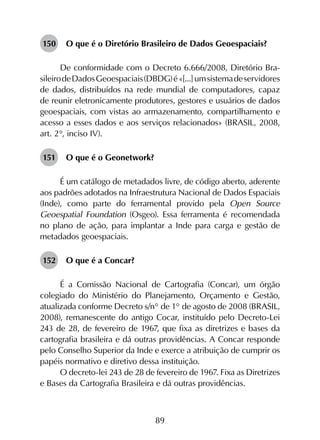 89
150	 O que é o Diretório Brasileiro de Dados Geoespaciais?
De conformidade com o Decreto 6.666/2008, Diretório Bra­
sileirodeDadosGeoespaciais(DBDG)é«[...]umsistemadeservidores
de dados, distribuídos na rede mundial de computadores, capaz
de reunir eletronicamente produtores, gestores e usuários de dados
geoespaciais, com vistas ao armazenamento, compartilhamento e
acesso a esses dados e aos serviços relacionados» (BRASIL, 2008,
art. 2°, inciso IV).
151	 O que é o Geonetwork?
É um catálogo de metadados livre, de código aberto, aderente
aos padrões adotados na Infraestrutura Nacional de Dados Espaciais
(Inde), como parte do ferramental provido pela Open Source
Geoespatial Foundation (Osgeo). Essa ferramenta é recomendada
no plano de ação, para implantar a Inde para carga e gestão de
metadados geoespaciais.
152	 O que é a Concar?
É a Comissão Nacional de Cartografia (Concar), um órgão
colegiado do Ministério do Planejamento, Orçamento e Gestão,
atualizada conforme Decreto s/n° de 1° de agosto de 2008 (BRASIL,
2008), remanescente do antigo Cocar, instituído pelo Decreto-Lei
243 de 28, de fevereiro de 1967, que fixa as diretrizes e bases da
cartografia brasileira e dá outras providências. A Concar responde
pelo Conselho Superior da Inde e exerce a atribuição de cumprir os
papéis normativo e diretivo dessa instituição.
O decreto-lei 243 de 28 de fevereiro de 1967. Fixa as Diretrizes
e Bases da Cartografia Brasileira e dá outras providências.
 