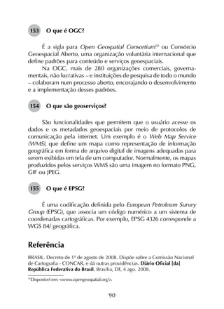 90
153	 O que é OGC?
É a sigla para Open Geospatial Consortium10
ou Consórcio
Geoespacial Aberto, uma organização voluntária internacional que
define padrões para conteúdo e serviços geoespaciais.
Na OGC, mais de 280 organizações comerciais, governa­
mentais, não lucrativas – e instituições de pesquisa de todo o mundo
– colaboram num processo aberto, encorajando o desenvolvimento
e a implementação desses padrões.
154	 O que são geoserviços?
São funcionalidades que permitem que o usuário acesse os
dados e os metadados geoespaciais por meio de protocolos de
comunicação pela internet. Um exemplo é o Web Map Service
(WMS), que define um mapa como representação de informação
geográfica em forma de arquivo digital de imagens adequadas para
serem exibidas em tela de um computador. Normalmente, os mapas
produzidos pelos serviços WMS são uma imagem no formato PNG,
GIF ou JPEG.
155	 O que é EPSG?
É uma codificação definida pelo European Petroleum Survey
Group (EPSG), que associa um código numérico a um sistema de
coordenadas cartográficas. Por exemplo, EPSG 4326 corresponde a
WGS 84/ geográfica.
Referência
BRASIL. Decreto de 1º de agosto de 2008. Dispõe sobre a Comissão Nacional
de Cartografia - CONCAR, e dá outras providências. Diário Oficial [da]
República Federativa do Brasil, Brasília, DF, 4 ago. 2008.
10
	Disponível em: <www.opengeospatial.org/>.
 