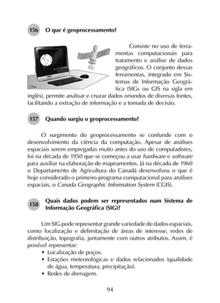 94
156	 O que é geoprocessamento?
Consiste no uso de ferra-
mentas computacionais para
tratamento e análise de dados
geográficos. O conjunto dessas
ferramentas, integrado em Sis-
temas de Informação Geográ-
fica (SIGs ou GIS na sigla em
inglês), permite analisar e cruzar dados oriundos de diversas fontes,
facilitando a extração de informação e a tomada de decisão.
157	 Quando surgiu o geoprocessamento?
O surgimento do geoprocessamento se confunde com o
desenvolvimento da ciência da computação. Apesar de análises
espaciais serem empregadas muito antes do uso de computadores,
foi na década de 1950 que se começou a usar hardware e software
para auxiliar na elaboração de mapeamentos. Já na década de 1960
o Departamento de Agricultura do Canadá desenvolveu o que é
hoje considerado o primeiro programa computacional para análises
espaciais, o Canada Geographic Information System (CGIS).
158	
Quais dados podem ser representados num Sistema de
Informação Geográfica (SIG)?
Um SIG pode representar grande variedade de dados espaciais,
como localização e delimitação de áreas de interesse, redes de
distribuição, topografia, juntamente com outros atributos. Assim, é
possível representar:
•	 Localização de poços.
•	 Estações meteorológicas e dados relacionados (qualidade
de água, temperatura, precipitação).
•	 Redes de drenagem.
 