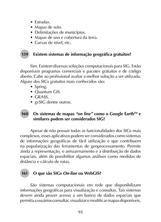95
•	 Estradas.
•	 Mapas de solo.
•	 Delimitações de municípios.
•	 Mapas de uso e cobertura da terra.
•	 Curvas de nível, etc.
159	 Existem sistemas de informação geográfica gratuitos?
Sim. Existem diversas soluções computacionais para SIG. Estão
disponíveis programas comerciais e pacotes gratuitos e de código
aberto. Cabe ao profissional avaliar a melhor solução a ser utilizada.
Alguns dos SIGs gratuitos mais conhecidos são:
•	 Spring.
•	 Quantum GIS.
•	 GRASS.
•	 gvSIG dentre outros.
160	 Os sistemas de mapas “on line” como o Google EarthTM
e
similares podem ser considerados SIG?
Apesar de não possuir todas as funcionalidades dos SIGs mais
complexos, esses aplicativos podem ser considerados como sistemas
de informações geográficas de fácil utilização e que contribuem
na popularização das ferramentas de geoprocessamento. Permite
ainda a representação, o armazenamento e a distribuição de dados
espaciais, além de possibilitar algumas análises como medidas de
distância e cálculo de rotas.
161	 O que são SIGs On-line ou WebGIS?
São sistemas computacionais em rede que disponibilizam
informações geográficas para visualização e consultas. Tais sistemas
devem ainda prover acesso a um banco de dados espaciais que
permitaausuáriosconsultar,visualizaremodificarmapasdisponíveis.
 