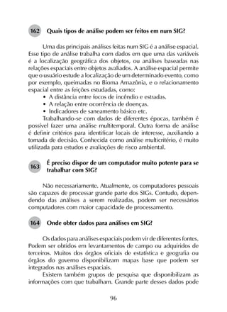 96
162	 Quais tipos de análise podem ser feitos em num SIG?
Uma das principais análises feitas num SIG é a análise espacial.
Esse tipo de análise trabalha com dados em que uma das variáveis
é a localização geográfica dos objetos, ou análises baseadas nas
relações espaciais entre objetos avaliados. A análise espacial permite
que o usuário estude a localização de um determinado evento, como
por exemplo, queimadas no Bioma Amazônia, e o relacionamento
espacial entre as feições estudadas, como:
•	 A distância entre focos de incêndio e estradas.
•	 A relação entre ocorrência de doenças.
•	 Indicadores de saneamento básico etc.
Trabalhando-se com dados de diferentes épocas, também é
possível fazer uma análise multitemporal. Outra forma de análise
é definir critérios para identificar locais de interesse, auxiliando a
tomada de decisão. Conhecida como análise multicritério, é muito
utilizada para estudos e avaliações de risco ambiental.
163	
É preciso dispor de um computador muito potente para se
trabalhar com SIG?
Não necessariamente. Atualmente, os computadores pessoais
são capazes de processar grande parte dos SIGs. Contudo, depen­
dendo das análises a serem realizadas, podem ser necessários
computadores com maior capacidade de processamento.
164	 Onde obter dados para análises em SIG?
Os dados para análises espaciais podem vir de diferentes fontes.
Podem ser obtidos em levantamentos de campo ou adquiridos de
terceiros. Muitos dos órgãos oficiais de estatística e geografia ou
órgãos do governo disponibilizam mapas base que podem ser
integrados nas análises espaciais.
Existem também grupos de pesquisa que disponibilizam as
informações com que trabalham. Grande parte desses dados pode
 