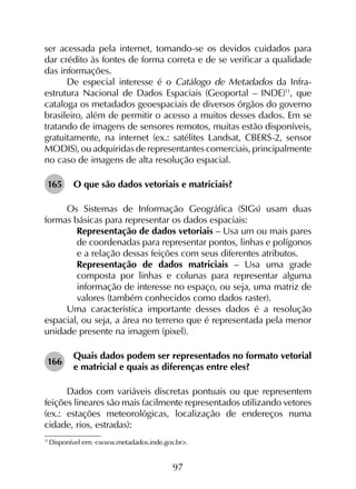 97
ser acessada pela internet, tomando-se os devidos cuidados para
dar crédito às fontes de forma correta e de se verificar a qualidade
das informações.
De especial interesse é o Catálogo de Metadados da Infra­
estrutura Nacional de Dados Espaciais (Geoportal – INDE)11
, que
cataloga os metadados geoespaciais de diversos órgãos do governo
brasileiro, além de permitir o acesso a muitos desses dados. Em se
tratando de imagens de sensores remotos, muitas estão disponíveis,
gratuitamente, na internet (ex.: satélites Landsat, CBERS-2, sensor
MODIS), ou adquiridas de representantes comerciais, principalmente
no caso de imagens de alta resolução espacial.
165	 O que são dados vetoriais e matriciais?
Os Sistemas de Informação Geográfica (SIGs) usam duas
formas básicas para representar os dados espaciais:
	 Representação de dados vetoriais – Usa um ou mais pares
de coordenadas para representar pontos, linhas e polígonos
e a relação dessas feições com seus diferentes atributos.
	 Representação de dados matriciais – Usa uma grade
composta por linhas e colunas para representar alguma
informação de interesse no espaço, ou seja, uma matriz de
valores (também conhecidos como dados raster).
Uma característica importante desses dados é a resolução
espacial, ou seja, a área no terreno que é representada pela menor
unidade presente na imagem (pixel).
166	
Quais dados podem ser representados no formato vetorial
e matricial e quais as diferenças entre eles?
Dados com variáveis discretas pontuais ou que representem
feições lineares são mais facilmente representados utilizando vetores
(ex.: estações meteorológicas, localização de endereços numa
cidade, rios, estradas):
11
	Disponível em: <www.metadados.inde.gov.br>.
 