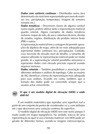 98
	 Dados com variáveis contínuas – Distribuídas numa área
determinada são mais bem representados por meio de matri­
zes (ex.: precipitação, temperatura, imagens de sensores
remotos etc.).
	 Dados temáticos – Descrevem classes de alguma variável
numa região, podem utilizar tanto a representação matricial
quanto vetorial. Alguns exemplos de dados temáticos
incluem: mapas de solo, de uso e cobertura da terra, divisão
de estados, regiões, distribuição do produto interno bruto
(PIB) e outros.
	 A representação matricial tem a vantagem de permitir opera­
ções de álgebras de mapa, além de ser mais adequada para
representar dados contínuos (ex.: precipitação). Contudo,
caso necessite de elevado nível de detalhe, o tamanho do
arquivo utilizado na representação matricial pode ser muito
grande. Já a representação vetorial possibilita armazenar e
representar dados com elevada precisão espacial usando
arquivos menores.
	 Dados vetoriais – Também possibilitam a associação com
diferentes atributos e análises de topologia. Cabe ao usuário
do SIG identificar a forma de representação mais adequada
para suas análises, levando em conta, também, que o
formato dos dados pode ser convertido sempre que o
usuário achar conveniente.
167	
O que é um modelo digital de elevação (MDE) e onde
obtê-lo?
É um modelo matemático que reproduz uma superfície real a
partir de um conjunto de pontos de coordenadas x e y, com atributos
em z que descrevem uma variação contínua da superfície.
O modelo digital de elevação (MDE) tem este nome porque é
muito usado em mapas topográficos. Na verdade, trata-se de uma
representação na qual se usa o formato matricial. Um MDE pode ser
gerado de diferentes formas, usando-se imagens estereoscópicas,
 
