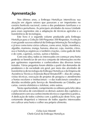Apresentação
Nos últimos anos, a Embrapa Hortaliças intensificou sua
atuação em alguns setores que passaram a ser importantes no
cenário hortícola nacional, como o dos produtores familiares e o
do público periurbano. As principais atividades da nossa Unidade
para esses segmentos são a adaptação de técnicas agrícolas e a
transferência de tecnologias.
Este livro é o segundo volume produzido pela Embrapa
Hortaliças para a Coleção 500 Perguntas 500 Respostas. A coleção
é um grande sucesso editorial da Embrapa Informação Tecnológica
e já teve como tema várias culturas, como arroz, feijão, mandioca,
algodão, mamona, manga, banana, abacaxi, caju, mamão, citros,
uva e hortaliças orgânicas; e também criações, como gado de leite
e de corte, caprinos, ovinos, suínos e búfalos.
Com esta obra, todos os interessados em começar uma horta
poderão se beneficiar de um rico conjunto de informações escrito
por agrônomos experientes e conhecedores dos diversos temas
tratados. Várias perguntas foram obtidas a partir das demandas de
produtores e da sociedade em geral, por meio das atividades de
transferência de tecnologia da Embrapa Hortaliças e da Empresa de
Assistência Técnica e Extensão Rural (Emater/DF) – dias de campo,
visitas técnicas, execução de projetos de pesquisa e atendimento
a hortas escolares e institucionais – e das tradicionais consultas e
dúvidas recebidas pelo Serviço de Atendimento ao Cidadão, por
cartas, correio eletrônico e telefone, entre outros.
Nesta oportunidade, cumprimento os editores pela feliz ideia
e pela iniciativa de convidarem os demais autores dos capítulos a
colaborarem com seu conhecimento técnico e experiência prática.
A dedicação de todos culmina com a publicação deste livro, que
certamente despertará o interesse de todos aqueles interessados
em cultivar uma horta e colher seu próprio alimento.
Celso Luiz Moretti
Chefe-Geral da Embrapa Hortaliças

 