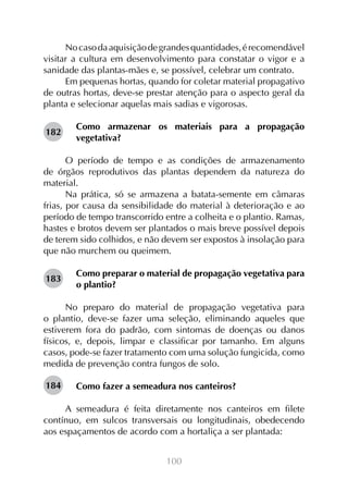 No caso da aquisição de grandes quantidades, é recomendável
visitar a cultura em desenvolvimento para constatar o vigor e a
sanidade das plantas-mães e, se possível, celebrar um contrato.
Em pequenas hortas, quando for coletar material propagativo
de outras hortas, deve-se prestar atenção para o aspecto geral da
planta e selecionar aquelas mais sadias e vigorosas.
182

Como armazenar os materiais para a propagação
vegetativa?

O período de tempo e as condições de armazenamento
de órgãos reprodutivos das plantas dependem da natureza do
material.
Na prática, só se armazena a batata-semente em câmaras
frias, por causa da sensibilidade do material à deterioração e ao
período de tempo transcorrido entre a colheita e o plantio. Ramas,
hastes e brotos devem ser plantados o mais breve possível depois
de terem sido colhidos, e não devem ser expostos à insolação para
que não murchem ou queimem.
183

Como preparar o material de propagação vegetativa para
o plantio?

No preparo do material de propagação vegetativa para
o plantio, deve-se fazer uma seleção, eliminando aqueles que
estiverem fora do padrão, com sintomas de doenças ou danos
físicos, e, depois, limpar e classificar por tamanho. Em alguns
casos, pode-se fazer tratamento com uma solução fungicida, como
medida de prevenção contra fungos de solo.
184

Como fazer a semeadura nos canteiros?
		
A semeadura é feita diretamente nos canteiros em filete
contínuo, em sulcos transversais ou longitudinais, obedecendo
aos espaçamentos de acordo com a hortaliça a ser plantada:
100

 