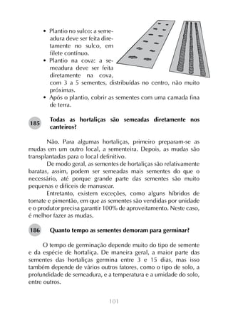 •  Plantio no sulco: a semeadura deve ser feita diretamente no sulco, em
filete contínuo.
•  Plantio na cova: a semeadura deve ser feita
diretamente na cova,
com 3 a 5 sementes, distribuídas no centro, não muito
próximas.
•  Após o plantio, cobrir as sementes com uma camada fina
de terra.
185

Todas as hortaliças são semeadas diretamente nos
canteiros?

	 Não. Para algumas hortaliças, primeiro preparam-se as
mudas em um outro local, a sementeira. Depois, as mudas são
transplantadas para o local definitivo.
	 De modo geral, as sementes de hortaliças são relativamente
baratas, assim, podem ser semeadas mais sementes do que o
necessário, até porque grande parte das sementes são muito
pequenas e difíceis de manusear.
	 Entretanto, existem exceções, como alguns híbridos de
tomate e pimentão, em que as sementes são vendidas por unidade
e o produtor precisa garantir 100% de aproveitamento. Neste caso,
é melhor fazer as mudas.
186

Quanto tempo as sementes demoram para germinar?
	
O tempo de germinação depende muito do tipo de semente
e da espécie de hortaliça. De maneira geral, a maior parte das
sementes das hortaliças germina entre 3 e 15 dias, mas isso
também depende de vários outros fatores, como o tipo de solo, a
profundidade de semeadura, e a temperatura e a umidade do solo,
entre outros.
101

 
