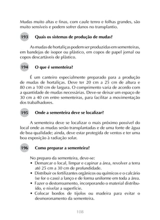 Mudas muito altas e finas, com caule tenro e folhas grandes, são
muito sensíveis e podem sofrer danos no transplantio.
193

Quais os sistemas de produção de mudas?

As mudas de hortaliças podem ser produzidas em sementeiras,
em bandejas de isopor ou plástico, em copos de papel jornal ou
copos descartáveis de plástico.
194

O que é sementeira?

É um canteiro especialmente preparado para a produção
de mudas de hortaliças. Deve ter 20 cm a 25 cm de altura e
80 cm a 100 cm de largura. O comprimento varia de acordo com
a quantidade de mudas necessárias. Deve-se deixar um espaço de
30 cm a 40 cm entre sementeiras, para facilitar a movimentação
dos trabalhadores.
195

Onde a sementeira deve se localizar?

A sementeira deve se localizar o mais próximo possível do
local onde as mudas serão transplantadas e de uma fonte de água
de boa qualidade; ainda, deve estar protegida de ventos e ter uma
boa exposição à radiação solar.
196

Como preparar a sementeira?
No preparo da sementeira, deve-se:
•  Demarcar o local, limpar e capinar a área, revolver a terra
até 25 cm a 30 cm de profundidade.
•  Distribuir os fertilizantes orgânicos ou químicos e o calcário
(se for o caso) a lanço e de forma uniforme em toda a área.
•  Fazer o destorroamento, incorporando o material distribuído, e nivelar a superfície.
•  Colocar bordos de tijolos ou madeira para evitar o
desmoronamento da sementeira.
108

 