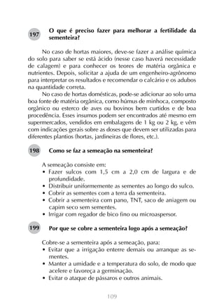 197

O que é preciso fazer para melhorar a fertilidade da
sementeira?

No caso de hortas maiores, deve-se fazer a análise química
do solo para saber se está ácido (nesse caso haverá necessidade
de calagem) e para conhecer os teores de matéria orgânica e
nutrientes. Depois, solicitar a ajuda de um engenheiro-agrônomo
para interpretar os resultados e recomendar o calcário e os adubos
na quantidade correta.
No caso de hortas domésticas, pode-se adicionar ao solo uma
boa fonte de matéria orgânica, como húmus de minhoca, composto
orgânico ou esterco de aves ou bovinos bem curtidos e de boa
procedência. Esses insumos podem ser encontrados até mesmo em
supermercados, vendidos em embalagens de 1 kg ou 2 kg, e vêm
com indicações gerais sobre as doses que devem ser utilizadas para
diferentes plantios (hortas, jardineiras de flores, etc.).
198

Como se faz a semeação na sementeira?
A semeação consiste em:
•  Fazer sulcos com 1,5 cm a 2,0 cm de largura e de
profundidade.
•  Distribuir uniformemente as sementes ao longo do sulco.
•  Cobrir as sementes com a terra da sementeira.
•  Cobrir a sementeira com pano, TNT, saco de aniagem ou
capim seco sem sementes.
•  Irrigar com regador de bico fino ou microaspersor.

199

Por que se cobre a sementeira logo após a semeação?
Cobre-se a sementeira após a semeação, para:
•  Evitar que a irrigação enterre demais ou arranque as sementes.
•  Manter a umidade e a temperatura do solo, de modo que
acelere e favoreça a germinação.
•  Evitar o ataque de pássaros e outros animais.
109

 