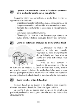 200

Quais os tratos culturais a serem realizados na sementeira
até a muda estar pronta para o transplantio?

Enquanto estiver na sementeira, a muda deve receber os
seguintes tratos culturais:
•  Irrigação com regador de bico fino ou por microaspersão, a fim
de que se mantenha o solo úmido, mas sem encharcamento.
•  Retirada da cobertura tão logo comece a emergência das
mudas.
•  Eliminação das plantas invasoras.
•  Observação da ocorrência de insetos-praga, doenças ou
outras anormalidades e execução dos devidos controles.
201

Como é o sistema de produção de mudas em bandejas?

A produção de mudas em
bandejas é feita em casa-devegetação ou outro local protegido,
de preferência em bancadas de
arame liso, onde as bandejas serão
colocadas.
Não se deve colocar as
bandejas já semeadas no chão ou
em bancadas de madeira ou placas de concreto. Assim, evita-se
que as raízes saiam pelo furo do fundo da célula e penetrem na
terra ou que fiquem aderidas à bancada, causando danos nas raízes
no momento da retirada da bandeja para transplantio das mudas.
202

Como escolher o tipo de bandeja?

Existem bandejas de isopor e de plástico com diferentes
números e tamanho de células (“buracos”) por unidade.
A escolha é feita de acordo com a espécie de hortaliça da
qual será produzida a muda, para que ela possa se desenvolver
adequadamente.
110

 