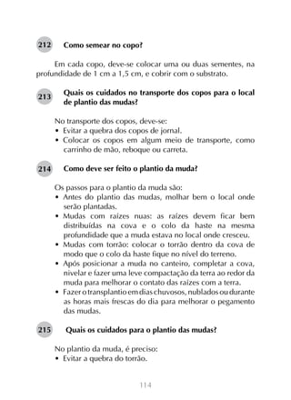 212

Como semear no copo?

Em cada copo, deve-se colocar uma ou duas sementes, na
profundidade de 1 cm a 1,5 cm, e cobrir com o substrato.
213

Quais os cuidados no transporte dos copos para o local
de plantio das mudas?
No transporte dos copos, deve-se:
•  Evitar a quebra dos copos de jornal.
•  Colocar os copos em algum meio de transporte, como
carrinho de mão, reboque ou carreta.

214

Como deve ser feito o plantio da muda?
Os passos para o plantio da muda são:
•  Antes do plantio das mudas, molhar bem o local onde
serão plantadas.
•  Mudas com raízes nuas: as raízes devem ficar bem
distribuídas na cova e o colo da haste na mesma
profundidade que a muda estava no local onde cresceu.
•  Mudas com torrão: colocar o torrão dentro da cova de
modo que o colo da haste fique no nível do terreno.
•  Após posicionar a muda no canteiro, completar a cova,
nivelar e fazer uma leve compactação da terra ao redor da
muda para melhorar o contato das raízes com a terra.
•  Fazer o transplantio em dias chuvosos, nublados ou durante
as horas mais frescas do dia para melhorar o pegamento
das mudas.

215

Quais os cuidados para o plantio das mudas?
No plantio da muda, é preciso:
•  Evitar a quebra do torrão.
114

 