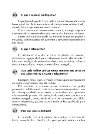 225

O que é capação ou desponta?

Capação ou desponta é uma prática que consiste na retirada do
broto apical da planta em espécies de crescimento indeterminado,
visando interromper seu crescimento vertical.
Com a interrupção do crescimento vertical, a energia da planta
é concentrada na emissão de brotos laterais e/ou formação de frutos.
É uma técnica muito usada nas culturas do tomate, pepino e
melancia, com o objetivo de aumentar o tamanho e peso unitário
dos frutos.
226

O que é raleamento?

O raleamento é o ato de retirar as plantas em excesso,
deixando o espaço ideal para o desenvolvimento das demais. É
feito nas hortaliças de semeadura direta, nos canteiros, sulcos e
covas e na produção de mudas em cultivo protegido.
227

Não seria melhor colocar menos sementes nas covas ou
nos sulcos em vez de fazer o raleamento?

Em alguns casos, o uso de menos sementes pode comprometer
o estande e a produção final da cultura.
Por exemplo, a cenoura possui sementes com poder
germinativo relativamente mais baixo, tornando necessário o uso
de maior quantidade de sementes na semeadura, com posterior
raleamento de plantas. Na produção de mudas em bandejas em
cultivo protegido, coloca-se de duas a três sementes por célula.
Após o raleamento, garante-se uma muda de boa qualidade para
o transplante.
228

Para que serve o desbaste?

O desbaste tem a finalidade de eliminar o excesso de
flores, frutos, brotos, rebentos, etc., para permitir maior e melhor
121

 