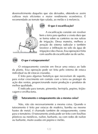 desenvolvimento daqueles que são deixados, obtendo-se assim
cultivos mais eficientes e maior rendimento econômico. É
recomendado ao tomate tipo salada, ao melão e à melancia.
229

O que é escarificação?

A escarificação consiste em revolver
bem a terra para quebrar a crosta dura que
se forma sobre os canteiros ou nos sulcos
de irrigação. Dessa maneira, melhora a
aeração do sistema radicular e também
favorece a infiltração no solo da água de
irrigação e das chuvas. Essa operação é feita
com auxílio do escarificador ou do sacho.
230

O que é estaqueamento?

O estaqueamento consiste em fincar uma estaca ao lado
da planta. Essa operação pode ser feita pelo sistema de estaca
individual ou de estacas cruzadas.
É feito para algumas hortaliças que necessitam de suporte,
para evitar crescimento em contato com a terra ou proteger da
ação dos ventos, proporcionando maior produção e produtos de
melhor qualidade.
É indicado para tomate, pimentão, berinjela, pepino, feijãovagem e ervilha-torta.
231

Tutoramento e estaqueamento são a mesma coisa?

Não, não são necessariamente a mesma coisa. Quando o
tutoramento é feito por estacas de madeira, bambu ou mesmo
hastes de metal, é chamado também de estaqueamento, como
para o tomateiro. O tutoramento ainda pode ser feito com fios/fitas
plásticos ou metálicos, nailon, barbante, ou com redes de nailon
ou barbante, muito usadas em pepino e melão.
122

 
