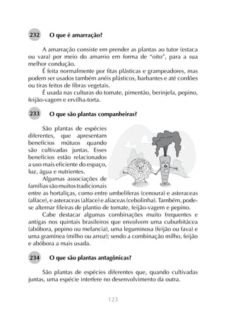232

O que é amarração?

A amarração consiste em prender as plantas ao tutor (estaca
ou vara) por meio do amarrio em forma de “oito”, para a sua
melhor condução.
É feita normalmente por fitas plásticas e grampeadores, mas
podem ser usados também anéis plásticos, barbantes e até cordões
ou tiras feitos de fibras vegetais.
É usada nas culturas do tomate, pimentão, berinjela, pepino,
feijão-vagem e ervilha-torta.
233

O que são plantas companheiras?

São plantas de espécies
diferentes, que apresentam
benefícios mútuos quando
são cultivadas juntas. Esses
benefícios estão relacionados
a uso mais eficiente do espaço,
luz, água e nutrientes.
Algumas associações de
famílias são muitos tradicionais
entre as hortaliças, como entre umbeliferas (cenoura) e asteraceas
(alface), e asteraceas (alface) e aliaceas (cebolinha). Também, podese alternar fileiras de plantio de tomate, feijão-vagem e pepino.
Cabe destacar algumas combinações muito frequentes e
antigas nos quintais brasileiros que envolvem uma cuburbitácea
(abóbora, pepino ou melancia), uma leguminosa (feijão ou fava) e
uma gramínea (milho ou arroz); sendo a combinação milho, feijão
e abóbora a mais usada.
234

O que são plantas antagônicas?

São plantas de espécies diferentes que, quando cultivadas
juntas, uma espécie interfere no desenvolvimento da outra.
123

 