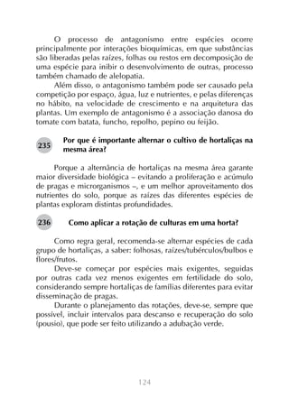 O processo de antagonismo entre espécies ocorre
principalmente por interações bioquímicas, em que substâncias
são liberadas pelas raízes, folhas ou restos em decomposição de
uma espécie para inibir o desenvolvimento de outras, processo
também chamado de alelopatia.
Além disso, o antagonismo também pode ser causado pela
competição por espaço, água, luz e nutrientes, e pelas diferenças
no hábito, na velocidade de crescimento e na arquitetura das
plantas. Um exemplo de antagonismo é a associação danosa do
tomate com batata, funcho, repolho, pepino ou feijão.
235

Por que é importante alternar o cultivo de hortaliças na
mesma área?

Porque a alternância de hortaliças na mesma área garante
maior diversidade biológica – evitando a proliferação e acúmulo
de pragas e microrganismos –, e um melhor aproveitamento dos
nutrientes do solo, porque as raízes das diferentes espécies de
plantas exploram distintas profundidades.
236

Como aplicar a rotação de culturas em uma horta?

Como regra geral, recomenda-se alternar espécies de cada
grupo de hortaliças, a saber: folhosas, raízes/tubérculos/bulbos e
flores/frutos.
Deve-se começar por espécies mais exigentes, seguidas
por outras cada vez menos exigentes em fertilidade do solo,
considerando sempre hortaliças de famílias diferentes para evitar
disseminação de pragas.
Durante o planejamento das rotações, deve-se, sempre que
possível, incluir intervalos para descanso e recuperação do solo
(pousio), que pode ser feito utilizando a adubação verde.

124

 